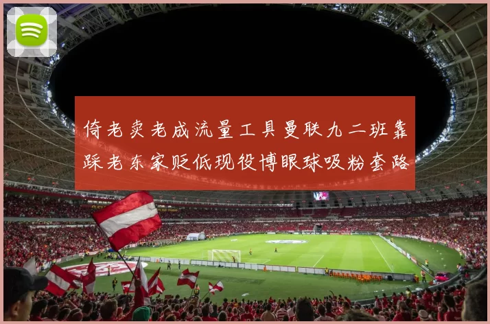 倚老卖老成流量工具曼联九二班靠踩老东家贬低现役博眼球吸粉套路